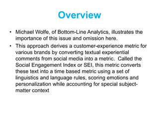 Overview
• Michael Wolfe, of Bottom-Line Analytics, illustrates the
importance of this issue and omission here.
• This approach derives a customer-experience metric for
various brands by converting textual experiential
comments from social media into a metric. Called the
Social Engagement Index or SEI, this metric converts
these text into a time based metric using a set of
linguistics and language rules, scoring emotions and
personalization while accounting for special subject-
matter context
 