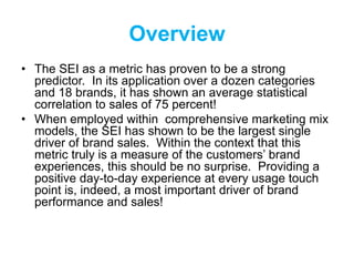 Overview
• The SEI as a metric has proven to be a strong
predictor. In its application over a dozen categories
and 18 brands, it has shown an average statistical
correlation to sales of 75 percent!
• When employed within comprehensive marketing mix
models, the SEI has shown to be the largest single
driver of brand sales. Within the context that this
metric truly is a measure of the customers’ brand
experiences, this should be no surprise. Providing a
positive day-to-day experience at every usage touch
point is, indeed, a most important driver of brand
performance and sales!
 