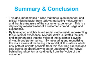 Summary & Conclusion
• This document makes a case that there is an important and
critical missing factor from today’s marketing measurement
and that is a measure of the customer experience. This is a
day-to-day measurement of a customer’s brand usage and
experience.
• By leveraging a highly linked social media metric representing
this customer experience, Michael Wolfe illustrates the size
and important role that the voice of the customer plays in
driving brand performance. By measuring and monetizing
this via a classical marketing mix model, it illustrates a whole
new path of insights possible from this recurring exercise and
also opens an opportunity to better understand the “whys”
behind brand performance directly from the “voice of the
customer”.
 
