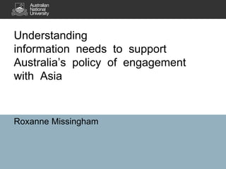 Understanding
information needs to support
Australia’s policy of engagement
with Asia
Roxanne Missingham
 