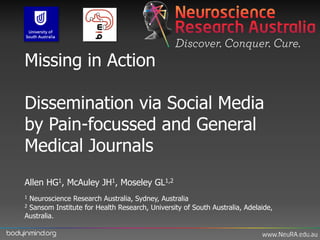 Missing in Action

     Dissemination via Social Media
     by Pain-focussed and General
     Medical Journals
     Allen HG1, McAuley JH1, Moseley GL1,2
     1Neuroscience Research Australia, Sydney, Australia
     2Sansom Institute for Health Research, University of South Australia, Adelaide,
     Australia.

bodyinmind.org
 