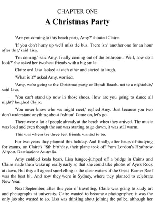 CHAPTER ONE
A Christmas Party
'Are you coming to this beach party, Amy?' shouted Claire.
'If you don't hurry up we'll miss the bus. There isn't another one for an hour
after that,' said Lisa.
'I'm coming,' said Amy, finally coming out of the bathroom. 'Well, how do I
look?' she asked her two best friends with a big smile.
Claire and Lisa looked at each other and started to laugh.
'What is it?' asked Amy, worried.
'Amy, we're going to the Christmas party on Bondi Beach, not to a nightclub,'
said Lisa.
'You can't stand up now in those shoes. How are you going to dance all
night?' laughed Claire.
'You never know who we might meet,' replied Amy. 'Just because you two
don't understand anything about fashion! Come on, let's go.'
There were a lot of people already at the beach when they arrived. The music
was loud and even though the sun was starting to go down, it was still warm.
This was where the three best friends wanted to be.
For two years they planned this holiday. And finally, after hours of studying
for exams, on Claire's 18th birthday, their plane took off from London's Heathrow
Airport. Destination: Australia.
Amy cuddled koala bears, Lisa bungee-jumped off a bridge in Cairns and
Claire made them wake up really early so that she could take photos of Ayers Rock
at dawn. But they all agreed snorkelling in the clear waters of the Great Barrier Reef
was the best bit. And now they were in Sydney, where they planned to celebrate
New Year.
Next September, after this year of travelling, Claire was going to study art
and photography at university. Claire wanted to become a photographer; it was the
only job she wanted to do. Lisa was thinking about joining the police, although her
 