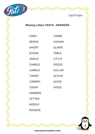 www.phonicsestore.com
SpellIndia
Missing Letters TESTS - ANSWERS
4
FIRST
SERVE
SHORT
STERN
JINGLE
CANDLE
JUMBLE
THIRST
CHERRY
TODAY
HAMMER
LETTER
MIDDLE
BOUNCE
THESE
CROWN
CLAWS
TABLE
LITTLE
DIZZLE
CELLAR
ACTIVE
AVOID
VOICE
 