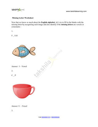 www.takshilalearning.com
Call 08045681010 / 8800999284
Missing Letter Worksheet
Now that we know so much about the English alphabet, let’s try to fill in the blanks with the
missing letter by recognising each image and also identify if the missing letters are vowels or
consonants -
1.
F _ S H
Answer: I - Vowel
2.
C _ P
Answer: U - Vowel
3.
 