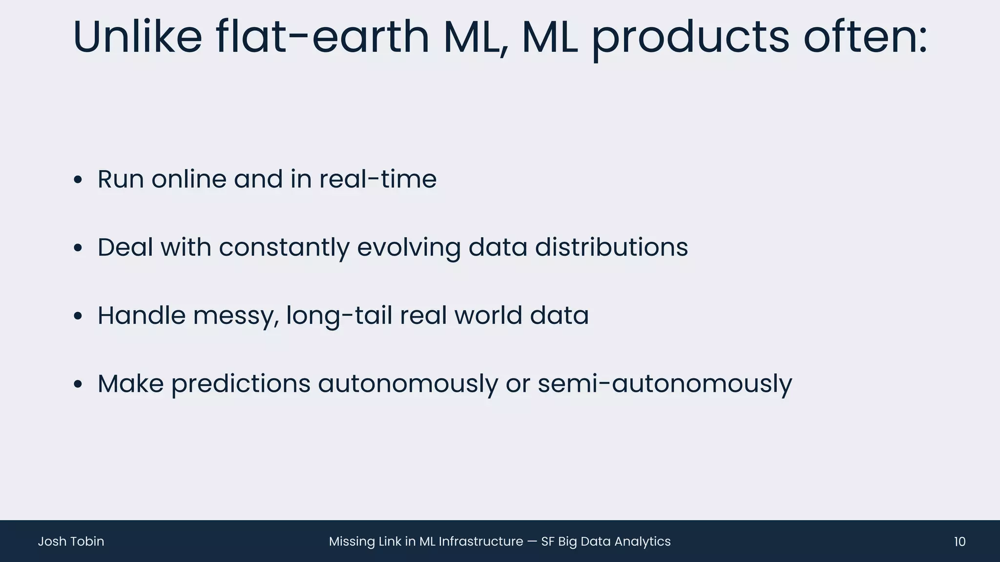 Missing Link in ML Infrastructure — SF Big Data Analytics
Josh Tobin
• Run online and in real-time
• Deal with constantly evolving data distributions
• Handle messy, long-tail real world data
• Make predictions autonomously or semi-autonomously
Unlike flat-earth ML, ML products often:
10
 