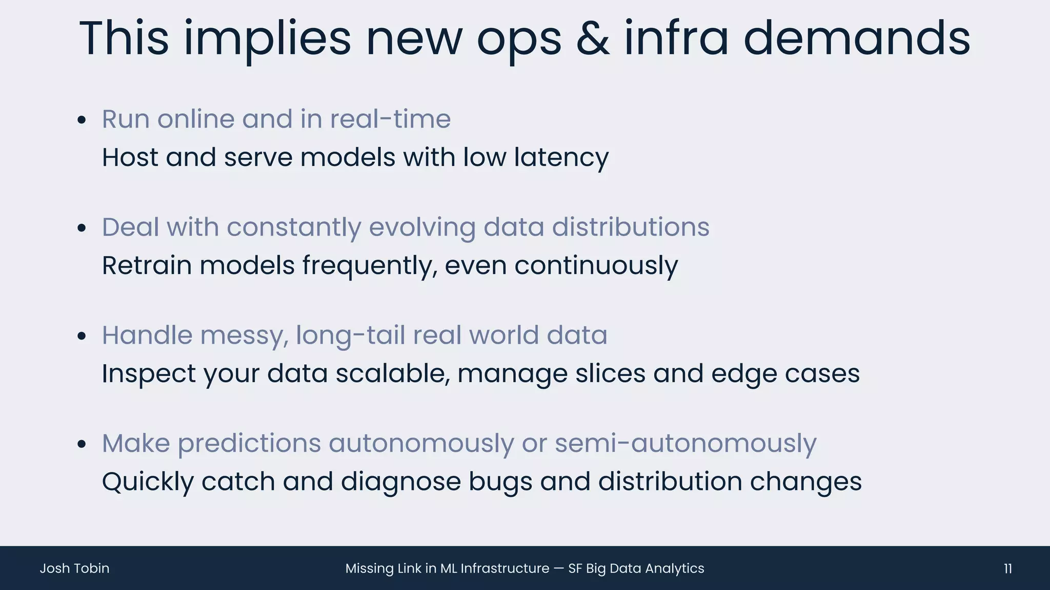 Missing Link in ML Infrastructure — SF Big Data Analytics
Josh Tobin
• Run online and in real-time
Host and serve models with low latency
• Deal with constantly evolving data distributions
Retrain models frequently, even continuously
• Handle messy, long-tail real world data
Inspect your data scalable, manage slices and edge cases
• Make predictions autonomously or semi-autonomously
Quickly catch and diagnose bugs and distribution changes
This implies new ops & infra demands
11
 