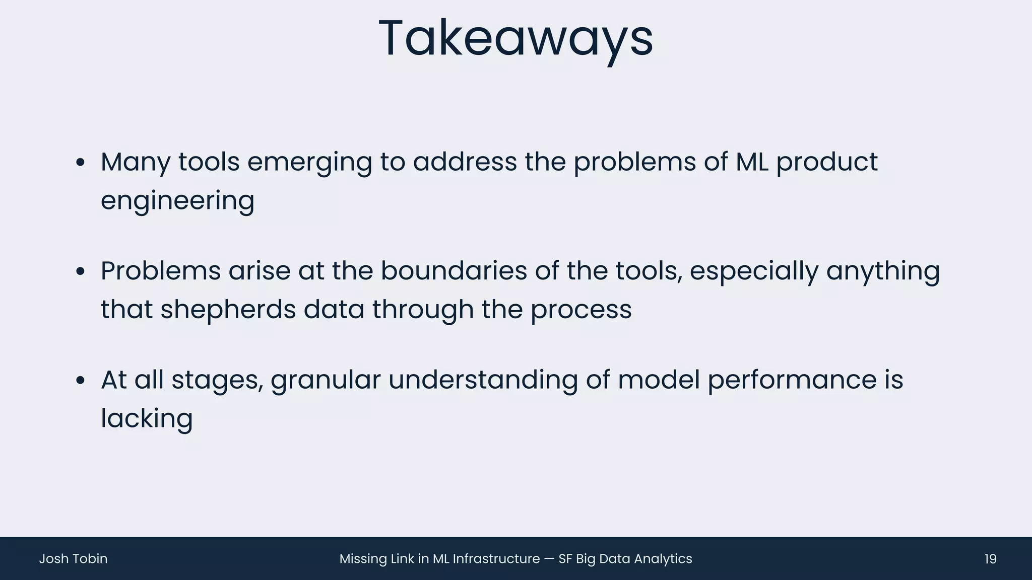 Missing Link in ML Infrastructure — SF Big Data Analytics
Josh Tobin
• Many tools emerging to address the problems of ML product
engineering
• Problems arise at the boundaries of the tools, especially anything
that shepherds data through the process
• At all stages, granular understanding of model performance is
lacking
Takeaways
19
 
