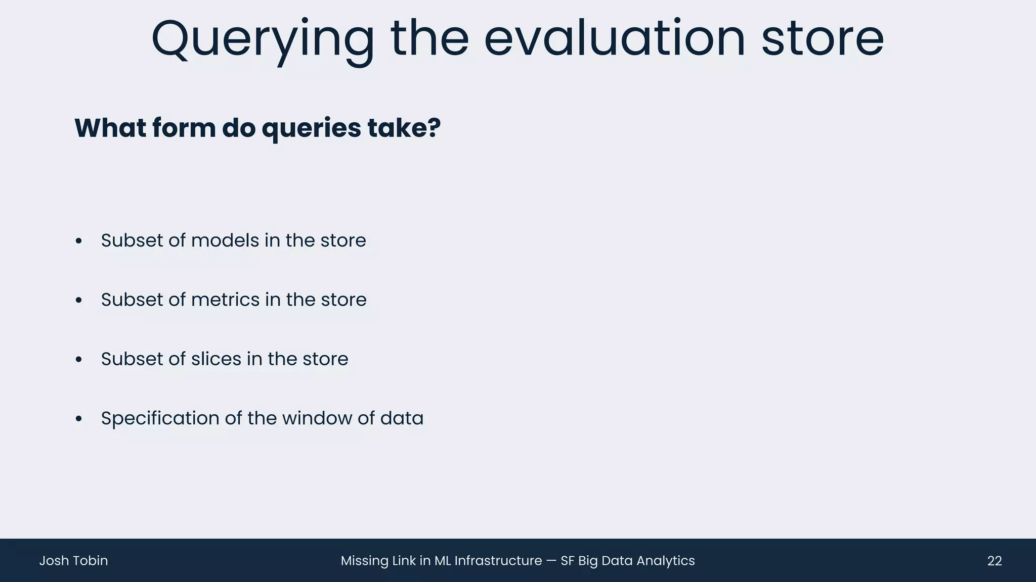 Missing Link in ML Infrastructure — SF Big Data Analytics
Josh Tobin
• Subset of models in the store
• Subset of metrics in the store
• Subset of slices in the store
• Specification of the window of data
Querying the evaluation store
22
What form do queries take?
 