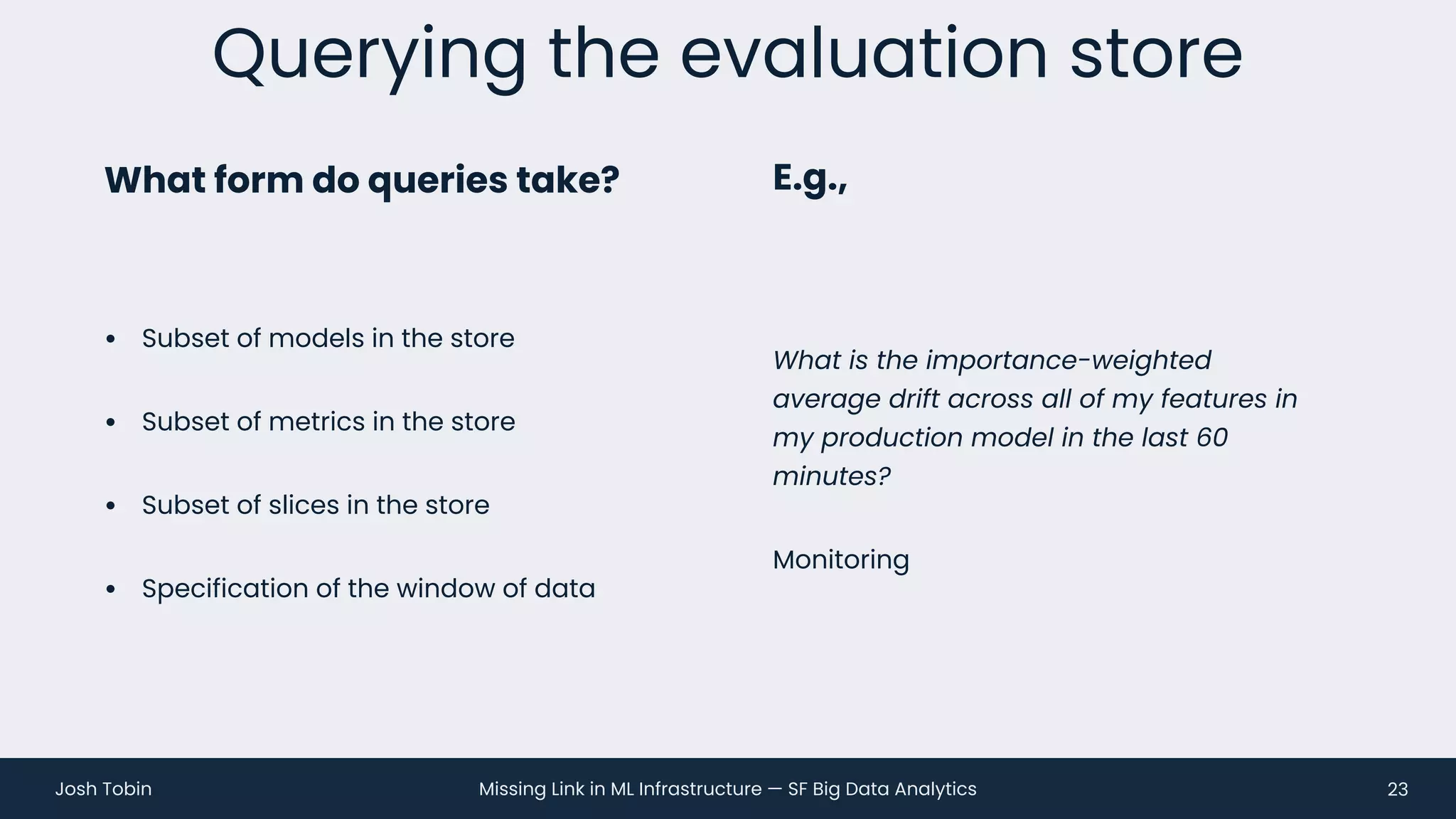 Missing Link in ML Infrastructure — SF Big Data Analytics
Josh Tobin
• Subset of models in the store
• Subset of metrics in the store
• Subset of slices in the store
• Specification of the window of data
Querying the evaluation store
23
What form do queries take? E.g.,
What is the importance-weighted
average drift across all of my features in
my production model in the last 60
minutes?
Monitoring
 