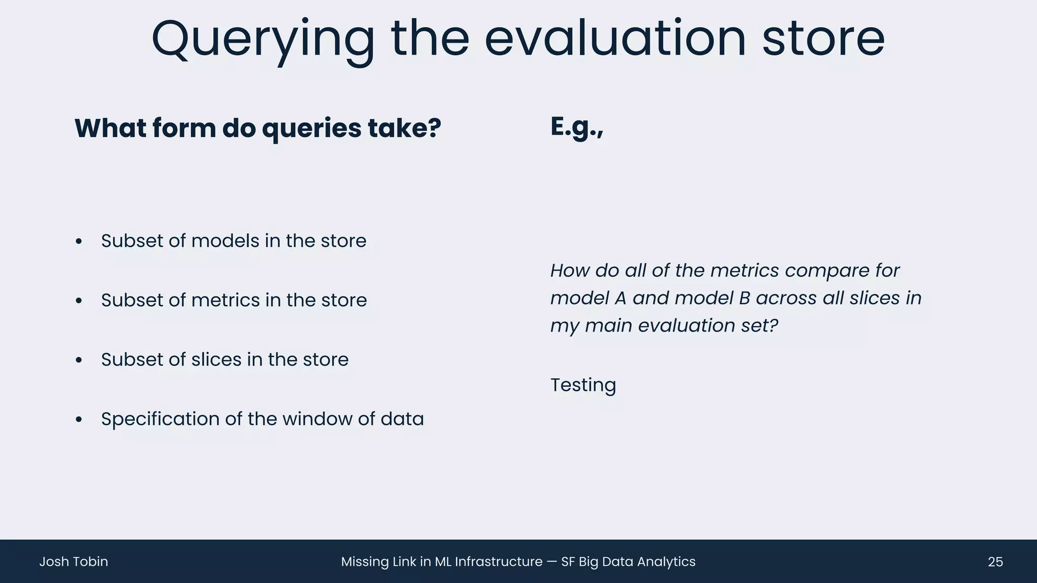 Missing Link in ML Infrastructure — SF Big Data Analytics
Josh Tobin
• Subset of models in the store
• Subset of metrics in the store
• Subset of slices in the store
• Specification of the window of data
Querying the evaluation store
25
What form do queries take? E.g.,
How do all of the metrics compare for
model A and model B across all slices in
my main evaluation set?
Testing
 