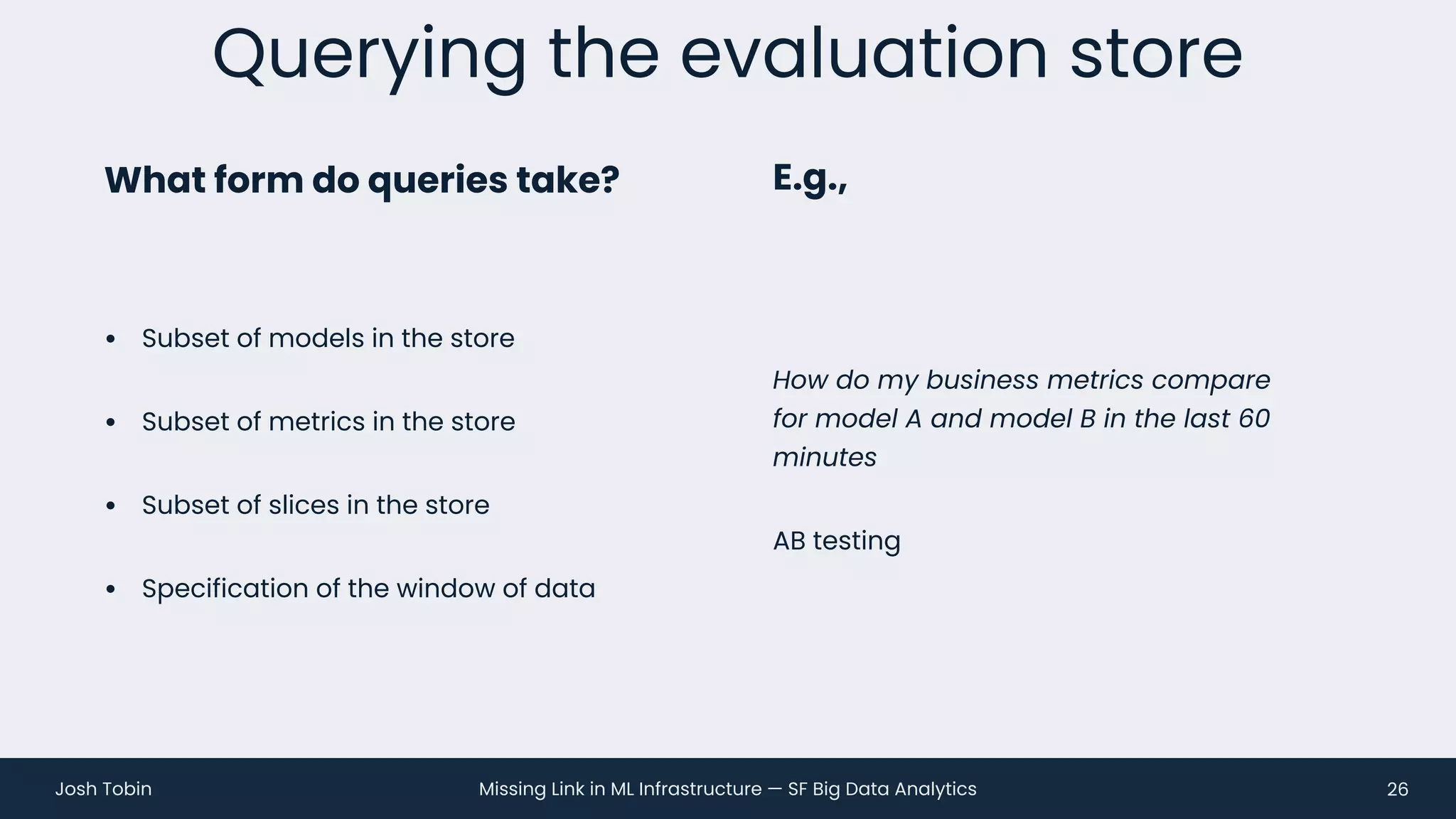 Missing Link in ML Infrastructure — SF Big Data Analytics
Josh Tobin
• Subset of models in the store
• Subset of metrics in the store
• Subset of slices in the store
• Specification of the window of data
Querying the evaluation store
26
What form do queries take? E.g.,
How do my business metrics compare
for model A and model B in the last 60
minutes
AB testing
 