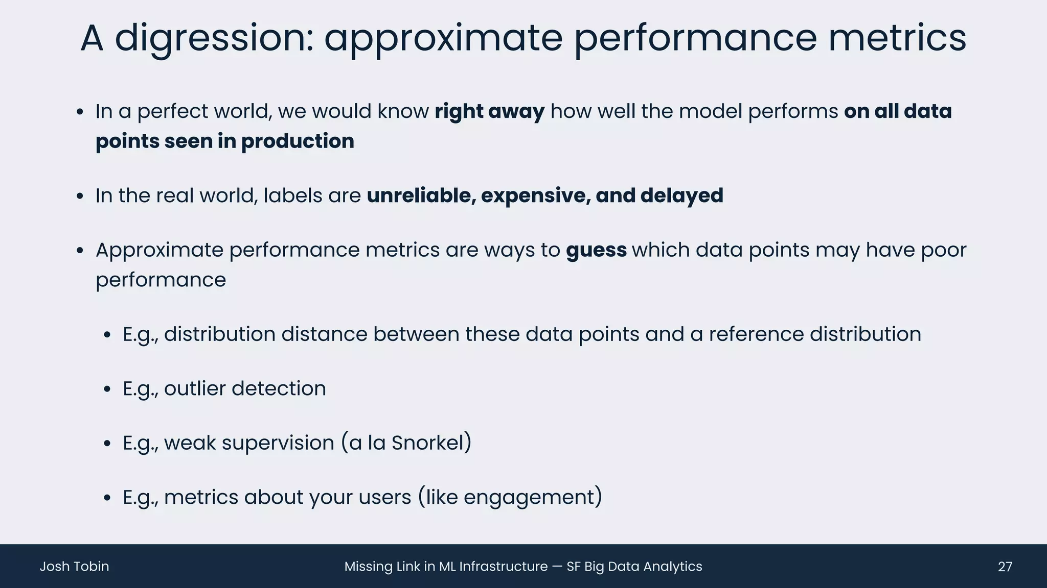 Missing Link in ML Infrastructure — SF Big Data Analytics
Josh Tobin
• In a perfect world, we would know right away how well the model performs on all data
points seen in production
• In the real world, labels are unreliable, expensive, and delayed
• Approximate performance metrics are ways to guess which data points may have poor
performance
• E.g., distribution distance between these data points and a reference distribution
• E.g., outlier detection
• E.g., weak supervision (a la Snorkel)
• E.g., metrics about your users (like engagement)
A digression: approximate performance metrics
27
 