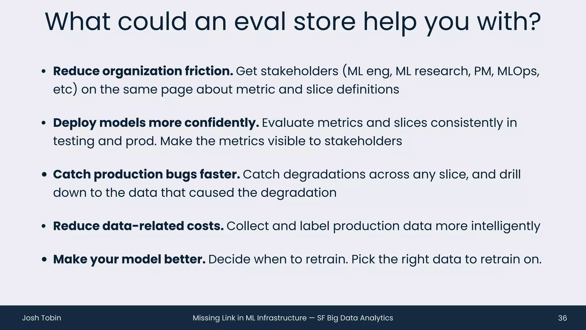 Missing Link in ML Infrastructure — SF Big Data Analytics
Josh Tobin
• Reduce organization friction. Get stakeholders (ML eng, ML research, PM, MLOps,
etc) on the same page about metric and slice definitions
• Deploy models more confidently. Evaluate metrics and slices consistently in
testing and prod. Make the metrics visible to stakeholders
• Catch production bugs faster. Catch degradations across any slice, and drill
down to the data that caused the degradation
• Reduce data-related costs. Collect and label production data more intelligently
• Make your model better. Decide when to retrain. Pick the right data to retrain on.
What could an eval store help you with?
36
 