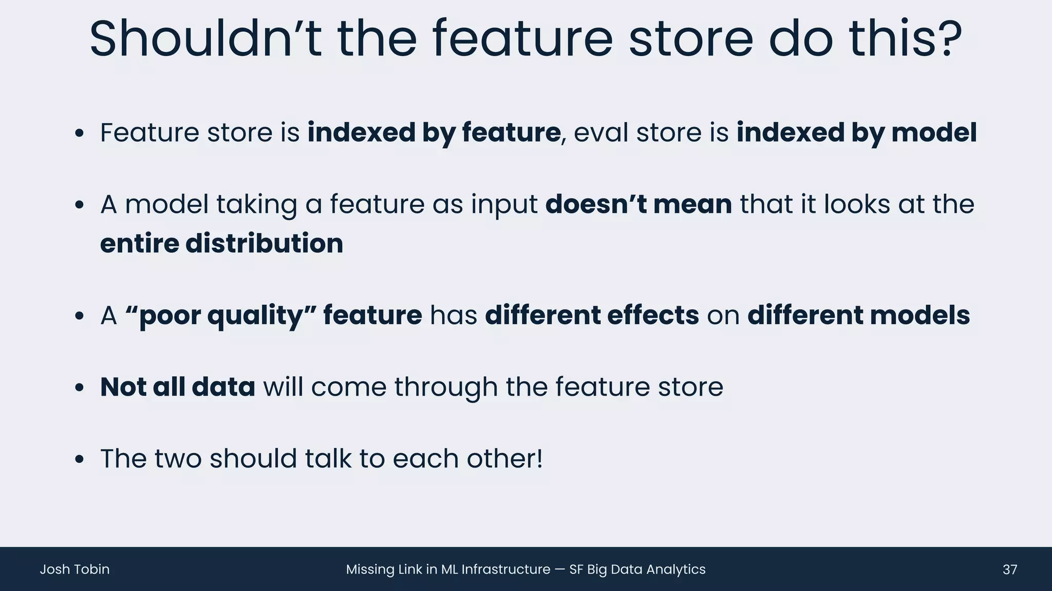 Missing Link in ML Infrastructure — SF Big Data Analytics
Josh Tobin
• Feature store is indexed by feature, eval store is indexed by model
• A model taking a feature as input doesn’t mean that it looks at the
entire distribution
• A “poor quality” feature has different effects on different models
• Not all data will come through the feature store
• The two should talk to each other!
Shouldn’t the feature store do this?
37
 