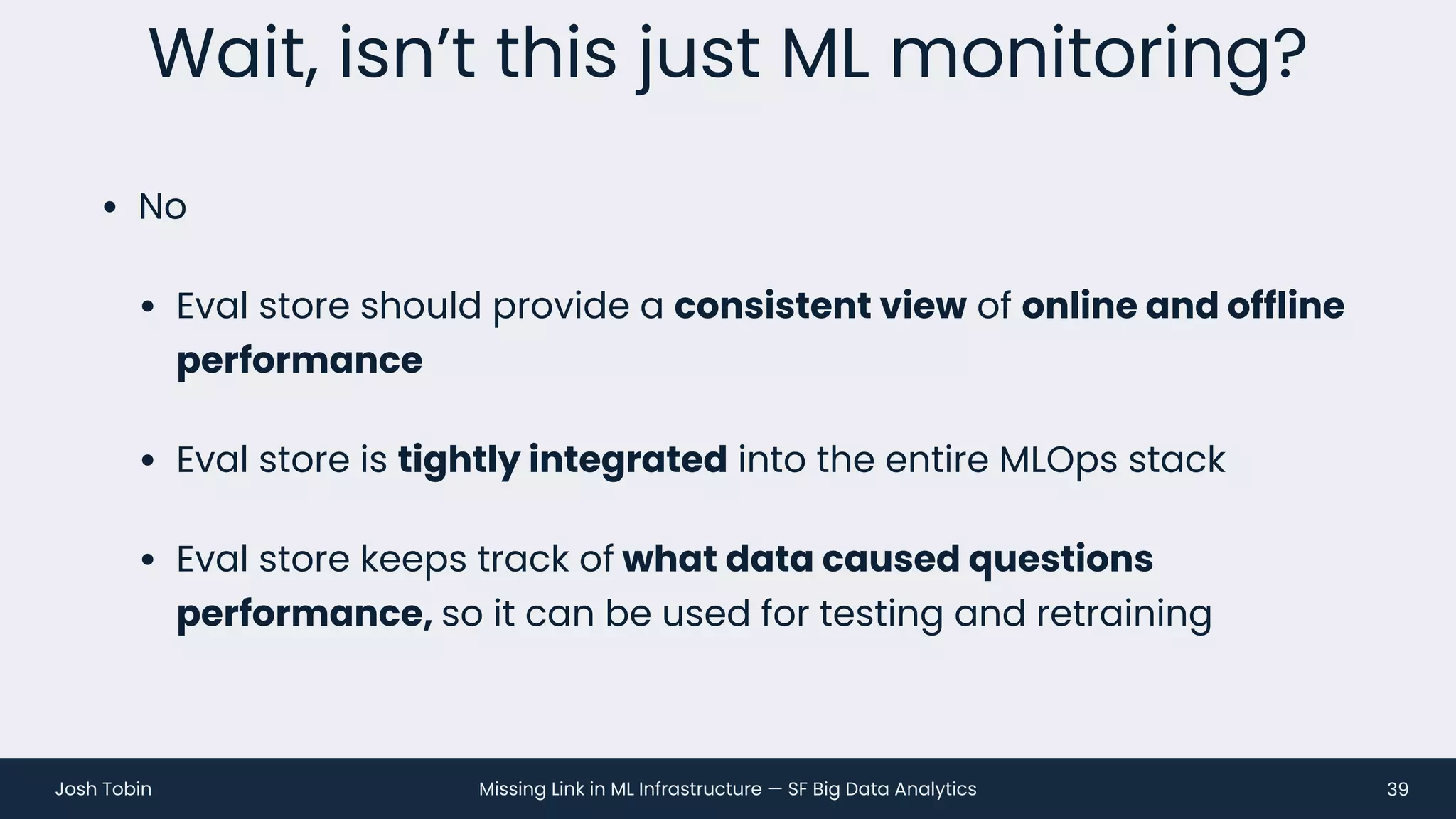 Missing Link in ML Infrastructure — SF Big Data Analytics
Josh Tobin
• No
• Eval store should provide a consistent view of online and offline
performance
• Eval store is tightly integrated into the entire MLOps stack
• Eval store keeps track of what data caused questions
performance, so it can be used for testing and retraining
Wait, isn’t this just ML monitoring?
39
 