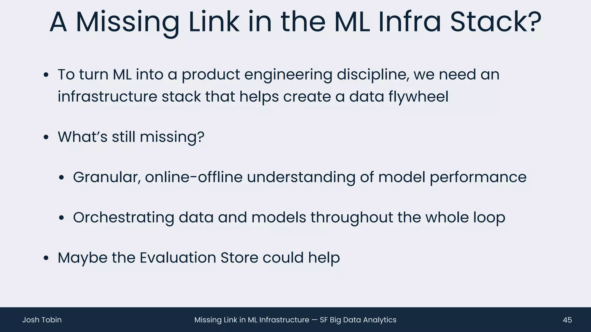 Missing Link in ML Infrastructure — SF Big Data Analytics
Josh Tobin
• To turn ML into a product engineering discipline, we need an
infrastructure stack that helps create a data flywheel
• What’s still missing?
• Granular, online-offline understanding of model performance
• Orchestrating data and models throughout the whole loop
• Maybe the Evaluation Store could help
A Missing Link in the ML Infra Stack?
45
 