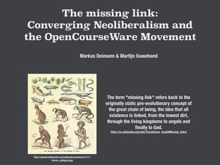 The missing link:
Converging Neoliberalism and
the OpenCourseWare Movement
Markus Deimann & Martijn Ouwehand
http://upload.wikimedia.org/wikipedia/commons/7/71/
Human_pidegree.jpg
The term "missing link" refers back to the
originally static pre-evolutionary concept of
the great chain of being, the idea that all
existence is linked, from the lowest dirt,
through the living kingdoms to angels and
ﬁnally to God.
(http://en.wikipedia.org/wiki/Transitional_fossil#Missing_links)
 