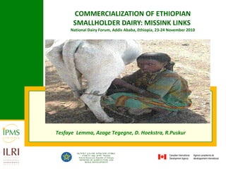 COMMERCIALIZATION OF ETHIOPIAN SMALLHOLDER DAIRY: MISSINK LINKS   National Dairy Forum, Addis Ababa, Ethiopia, 23-24 November 2010 Tesfaye  Lemma, Azage Tegegne, D. Hoekstra, R.Puskur  