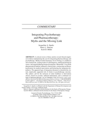 COMMENTARY

                Integrating Psychotherapy
                  and Pharmacotherapy:
                Myths and the Missing Link
                             Jacqueline A. Sparks
                               Barry L. Duncan
                                Scott D. Miller



      ABSTRACT. A critical review of three articles reveals flawed empiri-
      cal evidence underpinning the case for integrating pharmacotherapy and
      psychotherapy. Medical model dominance favors biology in a diathesis/
      stress framework, creating myths of valid diagnosis, underlying biological
      causes, and targeted pharmacological treatments. Meanwhile, a for-profit
      pharmaceutical industry influences clinical trials, constructing an illusory
      justification for medical intervention and bolstering the integration hy-
      pothesis. The apparent logic of integration threatens to diminish the cru-
      cial, empirically supported role of clients in psychotherapy outcome.
      The authors call for the inclusion of client feedback in intervention
      choices, based on accurate, unbiased information, and a continued cri-
      tique of pharmacotherapy. doi:10.1300/J085v17n03_05 [Article copies avail-
      able for a fee from The Haworth Document Delivery Service: 1-800-HAWORTH.
      E-mail address: <docdelivery@haworthpress.com> Website: <http://www.
      HaworthPress.com> © 2006 by The Haworth Press, Inc. All rights reserved.]

  Jacqueline A. Sparks is affiliated with the Department of Human Development and
Family Studies, University of Rhode Island.
  Barry L. Duncan is affiliated with the Institute for the Study of Therapeutic Change.
  Scott D. Miller is affiliated with the Institute for the Study of Therapeutic Change.
                Journal of Family Psychotherapy, Vol. 17(3/4) 2006
                  Available online at http://jfp.haworthpress.com
               © 2006 by The Haworth Press, Inc. All rights reserved.
                            doi:10.1300/J085v17n03_05                               83
 
