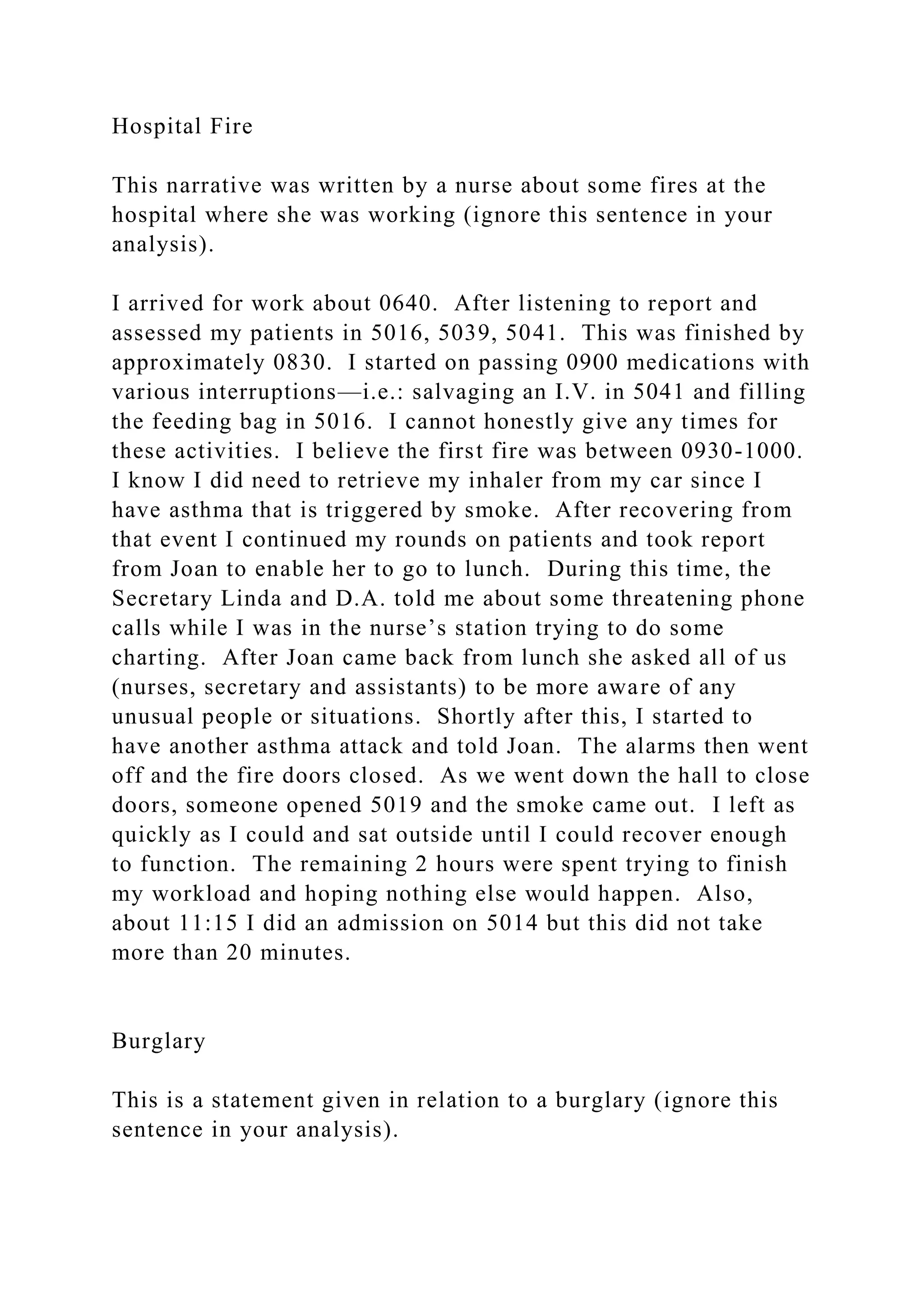 Hospital Fire
This narrative was written by a nurse about some fires at the
hospital where she was working (ignore this sentence in your
analysis).
I arrived for work about 0640. After listening to report and
assessed my patients in 5016, 5039, 5041. This was finished by
approximately 0830. I started on passing 0900 medications with
various interruptions—i.e.: salvaging an I.V. in 5041 and filling
the feeding bag in 5016. I cannot honestly give any times for
these activities. I believe the first fire was between 0930-1000.
I know I did need to retrieve my inhaler from my car since I
have asthma that is triggered by smoke. After recovering from
that event I continued my rounds on patients and took report
from Joan to enable her to go to lunch. During this time, the
Secretary Linda and D.A. told me about some threatening phone
calls while I was in the nurse’s station trying to do some
charting. After Joan came back from lunch she asked all of us
(nurses, secretary and assistants) to be more aware of any
unusual people or situations. Shortly after this, I started to
have another asthma attack and told Joan. The alarms then went
off and the fire doors closed. As we went down the hall to close
doors, someone opened 5019 and the smoke came out. I left as
quickly as I could and sat outside until I could recover enough
to function. The remaining 2 hours were spent trying to finish
my workload and hoping nothing else would happen. Also,
about 11:15 I did an admission on 5014 but this did not take
more than 20 minutes.
Burglary
This is a statement given in relation to a burglary (ignore this
sentence in your analysis).
 