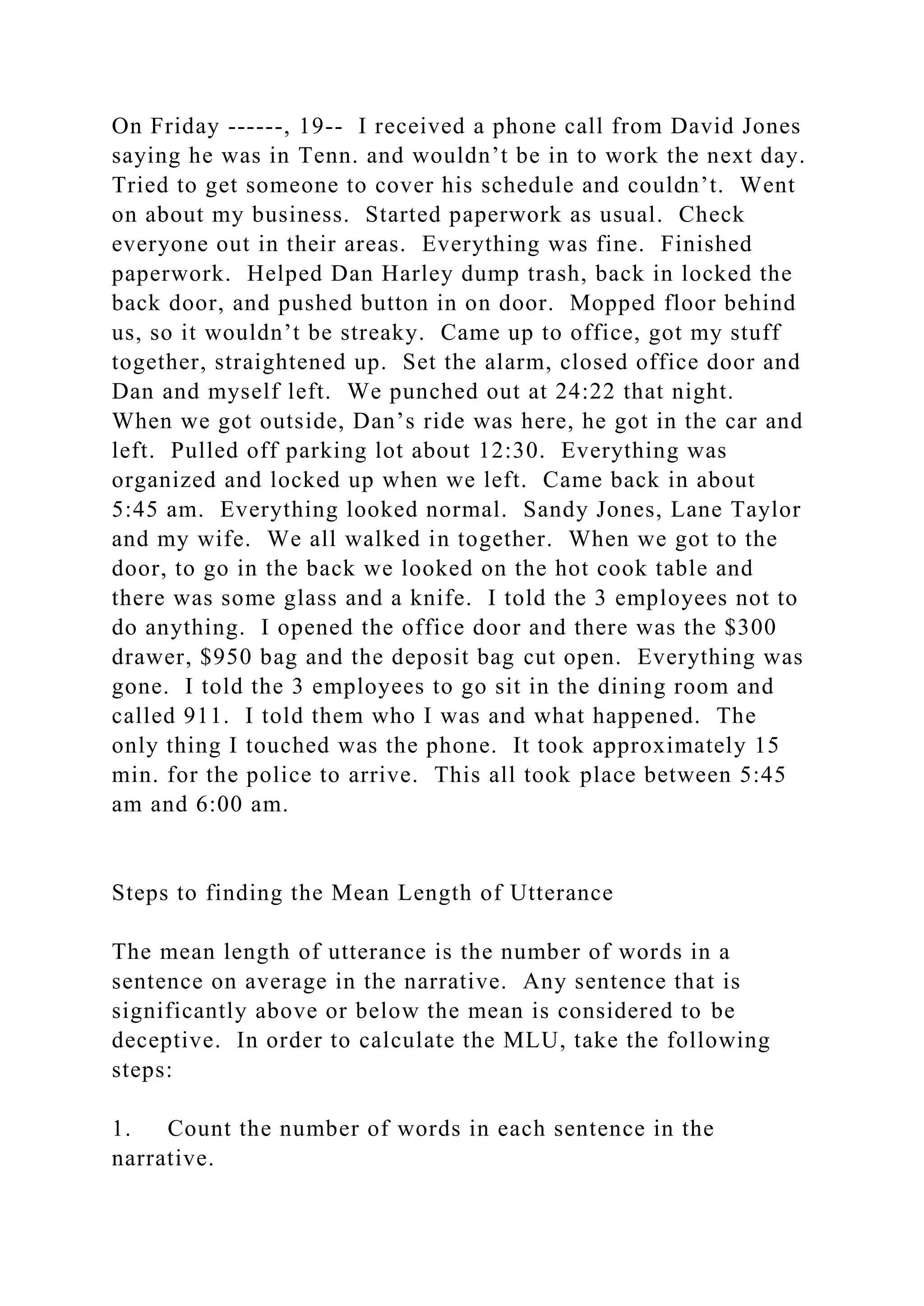 On Friday ------, 19-- I received a phone call from David Jones
saying he was in Tenn. and wouldn’t be in to work the next day.
Tried to get someone to cover his schedule and couldn’t. Went
on about my business. Started paperwork as usual. Check
everyone out in their areas. Everything was fine. Finished
paperwork. Helped Dan Harley dump trash, back in locked the
back door, and pushed button in on door. Mopped floor behind
us, so it wouldn’t be streaky. Came up to office, got my stuff
together, straightened up. Set the alarm, closed office door and
Dan and myself left. We punched out at 24:22 that night.
When we got outside, Dan’s ride was here, he got in the car and
left. Pulled off parking lot about 12:30. Everything was
organized and locked up when we left. Came back in about
5:45 am. Everything looked normal. Sandy Jones, Lane Taylor
and my wife. We all walked in together. When we got to the
door, to go in the back we looked on the hot cook table and
there was some glass and a knife. I told the 3 employees not to
do anything. I opened the office door and there was the $300
drawer, $950 bag and the deposit bag cut open. Everything was
gone. I told the 3 employees to go sit in the dining room and
called 911. I told them who I was and what happened. The
only thing I touched was the phone. It took approximately 15
min. for the police to arrive. This all took place between 5:45
am and 6:00 am.
Steps to finding the Mean Length of Utterance
The mean length of utterance is the number of words in a
sentence on average in the narrative. Any sentence that is
significantly above or below the mean is considered to be
deceptive. In order to calculate the MLU, take the following
steps:
1. Count the number of words in each sentence in the
narrative.
 