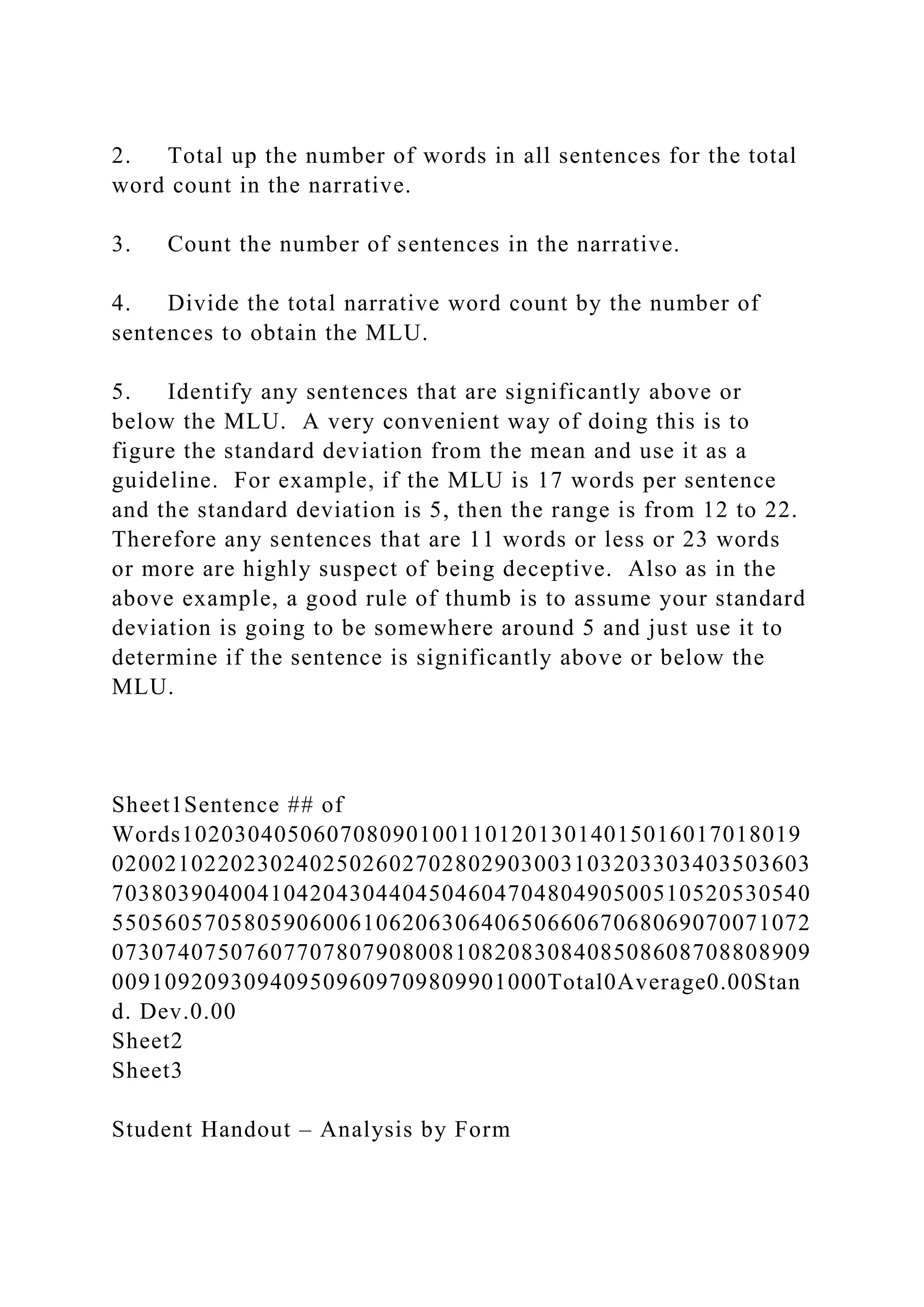 2. Total up the number of words in all sentences for the total
word count in the narrative.
3. Count the number of sentences in the narrative.
4. Divide the total narrative word count by the number of
sentences to obtain the MLU.
5. Identify any sentences that are significantly above or
below the MLU. A very convenient way of doing this is to
figure the standard deviation from the mean and use it as a
guideline. For example, if the MLU is 17 words per sentence
and the standard deviation is 5, then the range is from 12 to 22.
Therefore any sentences that are 11 words or less or 23 words
or more are highly suspect of being deceptive. Also as in the
above example, a good rule of thumb is to assume your standard
deviation is going to be somewhere around 5 and just use it to
determine if the sentence is significantly above or below the
MLU.
Sheet1Sentence ## of
Words10203040506070809010011012013014015016017018019
02002102202302402502602702802903003103203303403503603
70380390400410420430440450460470480490500510520530540
55056057058059060061062063064065066067068069070071072
07307407507607707807908008108208308408508608708808909
009109209309409509609709809901000Total0Average0.00Stan
d. Dev.0.00
Sheet2
Sheet3
Student Handout – Analysis by Form
 