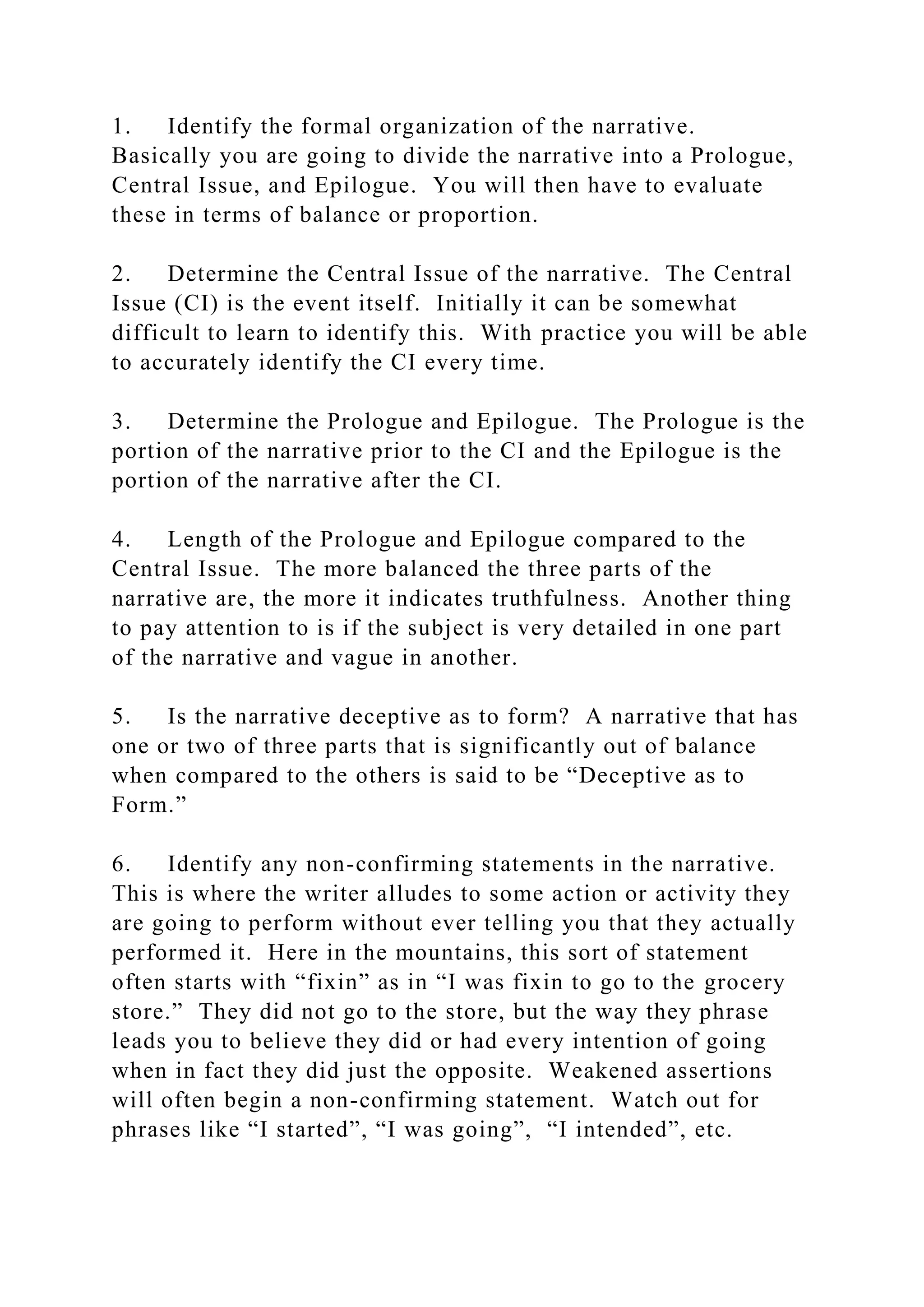 1. Identify the formal organization of the narrative.
Basically you are going to divide the narrative into a Prologue,
Central Issue, and Epilogue. You will then have to evaluate
these in terms of balance or proportion.
2. Determine the Central Issue of the narrative. The Central
Issue (CI) is the event itself. Initially it can be somewhat
difficult to learn to identify this. With practice you will be able
to accurately identify the CI every time.
3. Determine the Prologue and Epilogue. The Prologue is the
portion of the narrative prior to the CI and the Epilogue is the
portion of the narrative after the CI.
4. Length of the Prologue and Epilogue compared to the
Central Issue. The more balanced the three parts of the
narrative are, the more it indicates truthfulness. Another thing
to pay attention to is if the subject is very detailed in one part
of the narrative and vague in another.
5. Is the narrative deceptive as to form? A narrative that has
one or two of three parts that is significantly out of balance
when compared to the others is said to be “Deceptive as to
Form.”
6. Identify any non-confirming statements in the narrative.
This is where the writer alludes to some action or activity they
are going to perform without ever telling you that they actually
performed it. Here in the mountains, this sort of statement
often starts with “fixin” as in “I was fixin to go to the grocery
store.” They did not go to the store, but the way they phrase
leads you to believe they did or had every intention of going
when in fact they did just the opposite. Weakened assertions
will often begin a non-confirming statement. Watch out for
phrases like “I started”, “I was going”, “I intended”, etc.
 