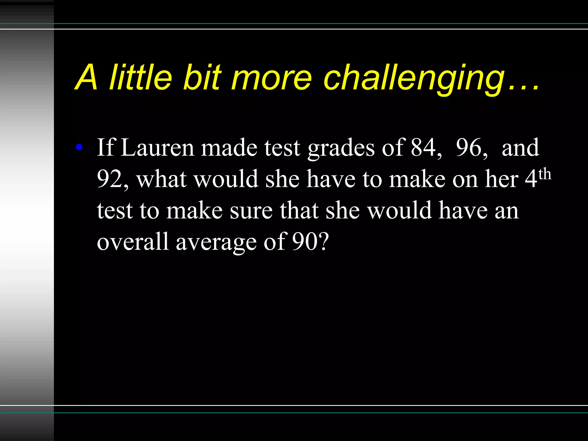 A little bit more challenging…
• If Lauren made test grades of 84, 96, and
  92, what would she have to make on her 4th
  test to make sure that she would have an
  overall average of 90?
 
