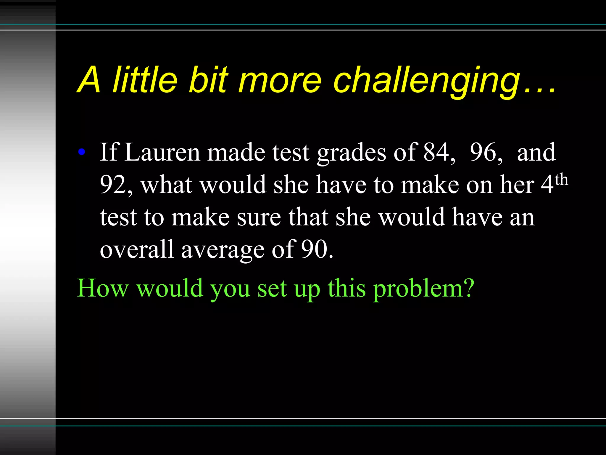 A little bit more challenging…
• If Lauren made test grades of 84, 96, and
  92, what would she have to make on her 4th
  test to make sure that she would have an
  overall average of 90.
How would you set up this problem?
 