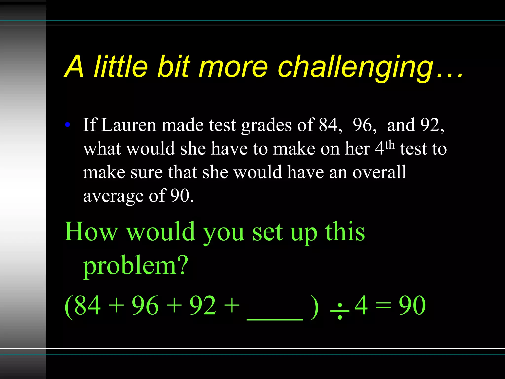 A little bit more challenging…
• If Lauren made test grades of 84, 96, and 92,
  what would she have to make on her 4th test to
  make sure that she would have an overall
  average of 90.
How would you set up this
  problem?
(84 + 96 + 92 + ____ ) 4 = 90
 