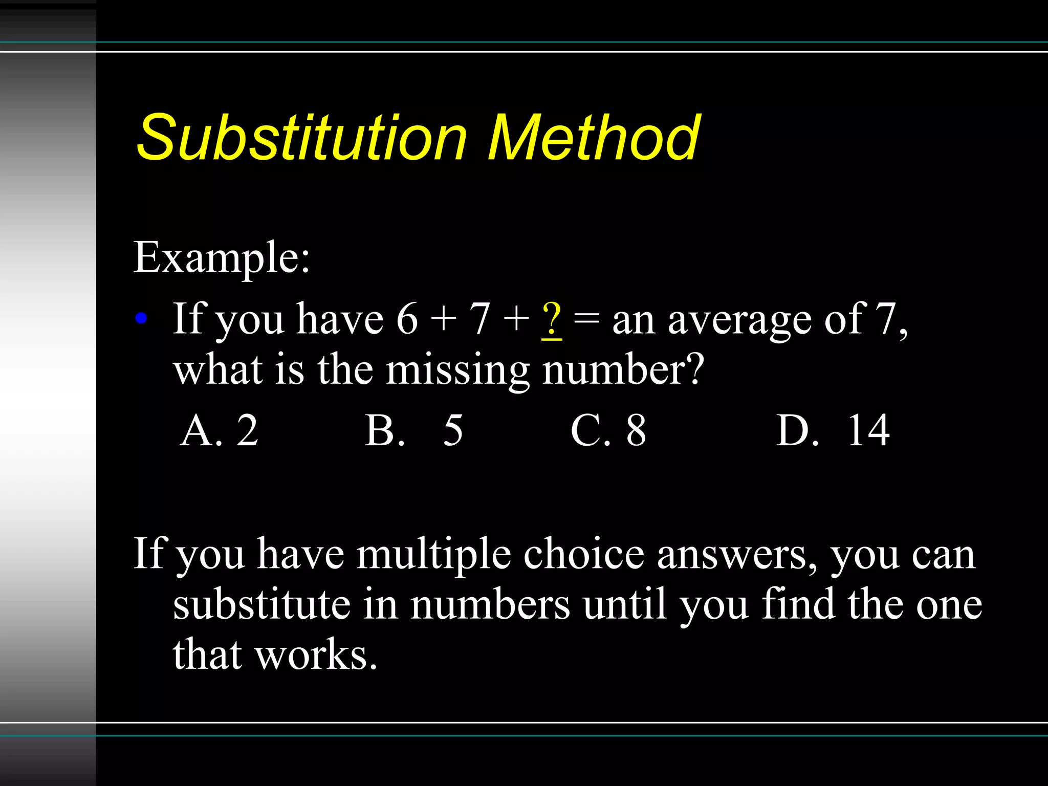Substitution Method
Example:
• If you have 6 + 7 + ? = an average of 7,
  what is the missing number?
  A. 2       B. 5       C. 8      D. 14

If you have multiple choice answers, you can
   substitute in numbers until you find the one
   that works.
 