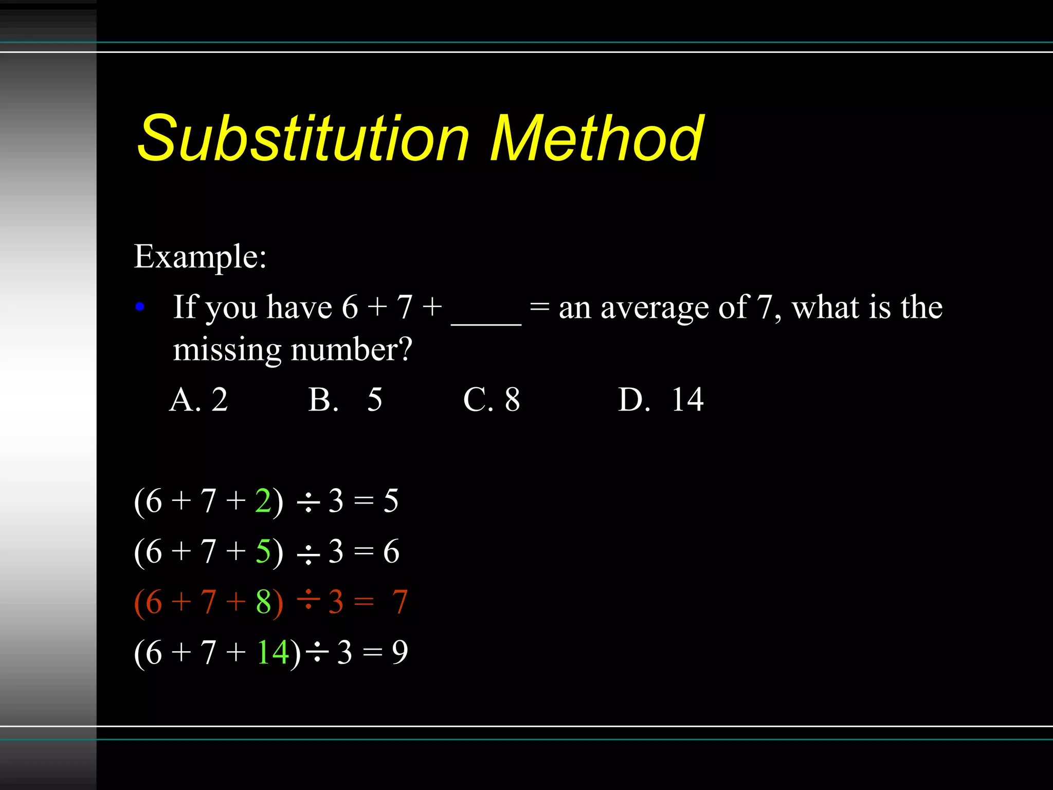 Substitution Method
Example:
• If you have 6 + 7 + ____ = an average of 7, what is the
  missing number?
  A. 2     B. 5        C. 8      D. 14

(6 + 7 + 2) 3 = 5
(6 + 7 + 5) 3 = 6
(6 + 7 + 8) 3 = 7
(6 + 7 + 14) 3 = 9
 