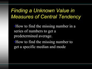 Finding a Unknown Value in
Measures of Central Tendency
 •How to find the missing number in a
 series of numbers to get a
 predetermined average.
 •How to find the missing number to
 get a specific median and mode
 