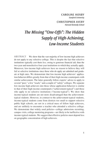 1
caroline hoxby
Stanford University
christopher avery
Harvard Kennedy School
The Missing “One-Offs”: The Hidden
Supply of High-Achieving,
Low-Income Students
ABSTRACT  We show that the vast majority of low-income high achievers
do not apply to any selective college. This is despite the fact that selective
institutions typically cost them less, owing to generous financial aid, than the
two-year and nonselective four-year institutions to which they actually apply.
Moreover, low-income high achievers have no reason to believe they will
fail at selective institutions since those who do apply are admitted and gradu-
ate at high rates. We demonstrate that low-income high achievers’ applica-
tion behavior differs greatly from that of their high-income counterparts with
similar achievement. The latter generally follow experts’ advice to apply to
several “peer,” a few “reach,” and a couple of “safety” colleges. We separate
low-income high achievers into those whose application behavior is similar
to that of their high-income counterparts (“achievement-typical”) and those
who apply to no selective institutions (“income-typical”). We show that
income-typical students are not more disadvantaged than the achievement-
typical students. However, in contrast to the achievement-typical students,
income-typical students come from districts too small to support selective
public high schools, are not in a critical mass of fellow high achievers,
and are unlikely to encounter a teacher who attended a selective college.
We demonstrate that widely used policies—college admissions recruiting,
campus visits, college mentoring programs—are likely to be ineffective with
income-typical students. We suggest that effective policies must depend less
on geographic concentration of high achievers.
 