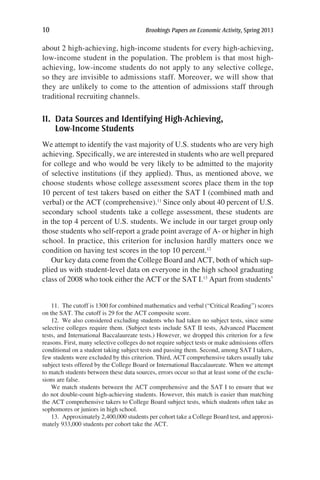 10	 Brookings Papers on Economic Activity, Spring 2013
about 2 high-achieving, high-income students for every high-achieving,
low-income student in the population. The problem is that most high-
achieving, low-income students do not apply to any selective college,
so they are invisible to admissions staff. Moreover, we will show that
they are unlikely to come to the attention of admissions staff through
traditional recruiting channels.
II. Data Sources and Identifying High-Achieving,
Low-Income Students
We attempt to identify the vast majority of U.S. students who are very high
achieving. Specifically, we are interested in students who are well prepared
for college and who would be very likely to be admitted to the majority
of selective institutions (if they applied). Thus, as mentioned above, we
choose students whose college assessment scores place them in the top
10 percent of test takers based on either the SAT I (combined math and
verbal) or the ACT (comprehensive).11
Since only about 40 percent of U.S.
secondary school students take a college assessment, these students are
in the top 4 percent of U.S. students. We include in our target group only
those students who self-report a grade point average of A- or higher in high
school. In practice, this criterion for inclusion hardly matters once we
condition on having test scores in the top 10 percent.12
Our key data come from the College Board and ACT, both of which sup-
plied us with student-level data on everyone in the high school graduating
class of 2008 who took either the ACT or the SAT I.13
Apart from students’
11.  The cutoff is 1300 for combined mathematics and verbal (“Critical Reading”) scores
on the SAT. The cutoff is 29 for the ACT composite score.
12.  We also considered excluding students who had taken no subject tests, since some
selective colleges require them. (Subject tests include SAT II tests, Advanced Placement
tests, and International Baccalaureate tests.) However, we dropped this criterion for a few
reasons. First, many selective colleges do not require subject tests or make admissions offers
conditional on a student taking subject tests and passing them. Second, among SAT I takers,
few students were excluded by this criterion. Third, ACT comprehensive takers usually take
subject tests offered by the College Board or International Baccalaureate. When we attempt
to match students between these data sources, errors occur so that at least some of the exclu-
sions are false.
We match students between the ACT comprehensive and the SAT I to ensure that we
do not double-count high-achieving students. However, this match is easier than matching
the ACT comprehensive takers to College Board subject tests, which students often take as
sophomores or juniors in high school.
13.  Approximately 2,400,000 students per cohort take a College Board test, and approxi-
mately 933,000 students per cohort take the ACT.
 