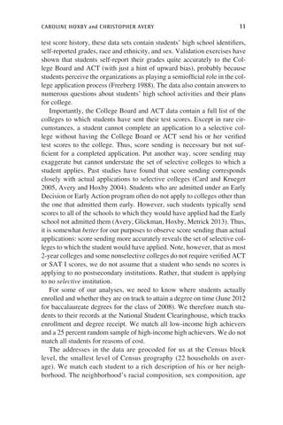 caroline hoxby and christopher avery	 11
test score history, these data sets contain students’ high school identifiers,
self-reported grades, race and ethnicity, and sex. Validation exercises have
shown that students self-report their grades quite accurately to the Col-
lege Board and ACT (with just a hint of upward bias), probably because
students perceive the organizations as playing a semiofficial role in the col-
lege application process (Freeberg 1988). The data also contain answers to
numerous questions about students’ high school activities and their plans
for college.
Importantly, the College Board and ACT data contain a full list of the
colleges to which students have sent their test scores. Except in rare cir-
cumstances, a student cannot complete an application to a selective col-
lege without having the College Board or ACT send his or her verified
test scores to the college. Thus, score sending is necessary but not suf-
ficient for a completed application. Put another way, score sending may
exaggerate but cannot understate the set of selective colleges to which a
student applies. Past studies have found that score sending corresponds
closely with actual applications to selective colleges (Card and Krueger
2005, Avery and Hoxby 2004). Students who are admitted under an Early
Decision or Early Action program often do not apply to colleges other than
the one that admitted them early. However, such students typically send
scores to all of the schools to which they would have applied had the Early
school not admitted them (Avery, Glickman, Hoxby, Metrick 2013). Thus,
it is somewhat better for our purposes to observe score sending than actual
applications: score sending more accurately reveals the set of selective col-
leges to which the student would have applied. Note, however, that as most
2-year colleges and some nonselective colleges do not require verified ACT
or SAT I scores, we do not assume that a student who sends no scores is
applying to no postsecondary institutions. Rather, that student is applying
to no selective institution.
For some of our analyses, we need to know where students actually
enrolled and whether they are on track to attain a degree on time (June 2012
for baccalaureate degrees for the class of 2008). We therefore match stu-
dents to their records at the National Student Clearinghouse, which tracks
enrollment and degree receipt. We match all low-income high achievers
and a 25 percent random sample of high-income high achievers. We do not
match all students for reasons of cost.
The addresses in the data are geocoded for us at the Census block
level, the smallest level of Census geography (22 households on aver-
age). We match each student to a rich description of his or her neigh-
borhood. The neighborhood’s racial composition, sex composition, age
 