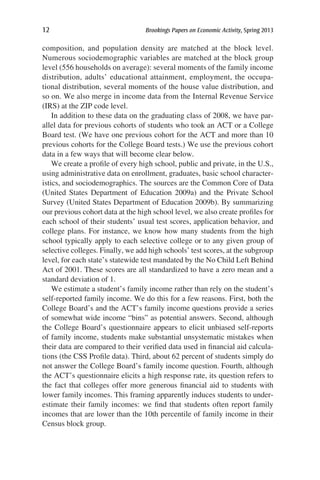 12	 Brookings Papers on Economic Activity, Spring 2013
composition, and population density are matched at the block level.
Numerous sociodemographic variables are matched at the block group
level (556 households on average): several moments of the family income
distribution, adults’ educational attainment, employment, the occupa-
tional distribution, several moments of the house value distribution, and
so on. We also merge in income data from the Internal Revenue Service
(IRS) at the ZIP code level.
In addition to these data on the graduating class of 2008, we have par-
allel data for previous cohorts of students who took an ACT or a College
Board test. (We have one previous cohort for the ACT and more than 10
previous cohorts for the College Board tests.) We use the previous cohort
data in a few ways that will become clear below.
We create a profile of every high school, public and private, in the U.S.,
using administrative data on enrollment, graduates, basic school character-
istics, and sociodemographics. The sources are the Common Core of Data
(United States Department of Education 2009a) and the Private School
Survey (United States Department of Education 2009b). By summarizing
our previous cohort data at the high school level, we also create profiles for
each school of their students’ usual test scores, application behavior, and
college plans. For instance, we know how many students from the high
school typically apply to each selective college or to any given group of
selective colleges. Finally, we add high schools’ test scores, at the subgroup
level, for each state’s statewide test mandated by the No Child Left Behind
Act of 2001. These scores are all standardized to have a zero mean and a
standard deviation of 1.
We estimate a student’s family income rather than rely on the student’s
self-reported family income. We do this for a few reasons. First, both the
College Board’s and the ACT’s family income questions provide a series
of somewhat wide income “bins” as potential answers. Second, although
the College Board’s questionnaire appears to elicit unbiased self-reports
of family income, students make substantial unsystematic mistakes when
their data are compared to their verified data used in financial aid calcula-
tions (the CSS Profile data). Third, about 62 percent of students simply do
not answer the College Board’s family income question. Fourth, although
the ACT’s questionnaire elicits a high response rate, its question refers to
the fact that colleges offer more generous financial aid to students with
lower family incomes. This framing apparently induces students to under-
estimate their family incomes: we find that students often report family
incomes that are lower than the 10th percentile of family income in their
Census block group.
 