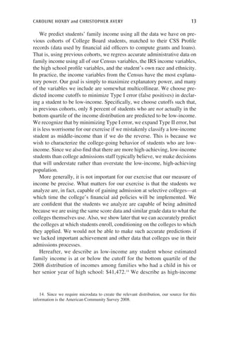 caroline hoxby and christopher avery	 13
We predict students’ family income using all the data we have on pre-
vious cohorts of College Board students, matched to their CSS Profile
records (data used by financial aid officers to compute grants and loans).
That is, using previous cohorts, we regress accurate administrative data on
family income using all of our Census variables, the IRS income variables,
the high school profile variables, and the student’s own race and ethnicity.
In practice, the income variables from the Census have the most explana-
tory power. Our goal is simply to maximize explanatory power, and many
of the variables we include are somewhat multicollinear. We choose pre-
dicted income cutoffs to minimize Type I error (false positives) in declar-
ing a student to be low-income. Specifically, we choose cutoffs such that,
in previous cohorts, only 8 percent of students who are not actually in the
bottom quartile of the income distribution are predicted to be low-income.
We recognize that by minimizing Type I error, we expand Type II error, but
it is less worrisome for our exercise if we mistakenly classify a low-income
student as middle-income than if we do the reverse. This is because we
wish to characterize the college-going behavior of students who are low-
income. Since we also find that there are more high-achieving, low-income
students than college admissions staff typically believe, we make decisions
that will understate rather than overstate the low-income, high-achieving
population.
More generally, it is not important for our exercise that our measure of
income be precise. What matters for our exercise is that the students we
analyze are, in fact, capable of gaining admission at selective colleges—at
which time the college’s financial aid policies will be implemented. We
are confident that the students we analyze are capable of being admitted
because we are using the same score data and similar grade data to what the
colleges themselves use. Also, we show later that we can accurately predict
the colleges at which students enroll, conditioning on the colleges to which
they applied. We would not be able to make such accurate predictions if
we lacked important achievement and other data that colleges use in their
admissions processes.
Hereafter, we describe as low-income any student whose estimated
family income is at or below the cutoff for the bottom quartile of the
2008 distribution of incomes among families who had a child in his or
her senior year of high school: $41,472.14
We describe as high-income
14. Since we require microdata to create the relevant distribution, our source for this
information is the American Community Survey 2008.
 