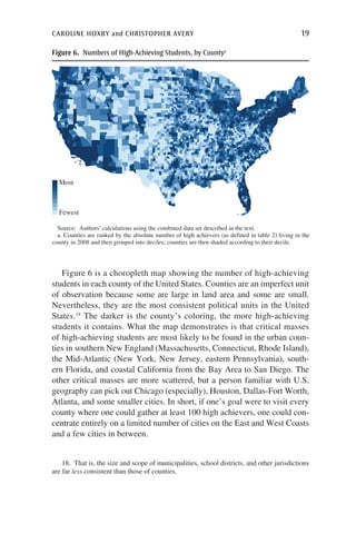 caroline hoxby and christopher avery	 19
Figure 6 is a choropleth map showing the number of high-achieving
students in each county of the United States. Counties are an imperfect unit
of observation because some are large in land area and some are small.
Nevertheless, they are the most consistent political units in the United
States.18
The darker is the county’s coloring, the more high-achieving
students it contains. What the map demonstrates is that critical masses
of high-achieving students are most likely to be found in the urban coun-
ties in southern New England (Massachusetts, Connecticut, Rhode Island),
the Mid-Atlantic (New York, New Jersey, eastern Pennsylvania), south-
ern Florida, and coastal California from the Bay Area to San Diego. The
other critical masses are more scattered, but a person familiar with U.S.
geography can pick out Chicago (especially), Houston, Dallas-Fort Worth,
Atlanta, and some smaller cities. In short, if one’s goal were to visit every
county where one could gather at least 100 high achievers, one could con-
centrate entirely on a limited number of cities on the East and West Coasts
and a few cities in between.
Source: Authors’ calculations using the combined data set described in the text.
a. Counties are ranked by the absolute number of high achievers (as defined in table 2) living in the
county in 2008 and then grouped into deciles; counties are then shaded according to their decile.
Most
Fewest
Figure 6.  Numbers of High-Achieving Students, by Countya
18.  That is, the size and scope of municipalities, school districts, and other jurisdictions
are far less consistent than those of counties.
 