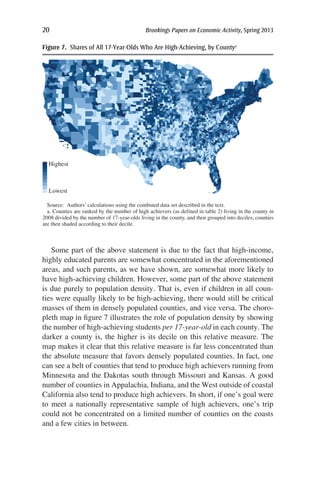 20	 Brookings Papers on Economic Activity, Spring 2013
Some part of the above statement is due to the fact that high-income,
highly educated parents are somewhat concentrated in the aforementioned
areas, and such parents, as we have shown, are somewhat more likely to
have high-achieving children. However, some part of the above statement
is due purely to population density. That is, even if children in all coun-
ties were equally likely to be high-achieving, there would still be critical
masses of them in densely populated counties, and vice versa. The choro-
pleth map in figure 7 illustrates the role of population density by showing
the number of high-achieving students per 17-year-old in each county. The
darker a county is, the higher is its decile on this relative measure. The
map makes it clear that this relative measure is far less concentrated than
the absolute measure that favors densely populated counties. In fact, one
can see a belt of counties that tend to produce high achievers running from
Minnesota and the Dakotas south through Missouri and Kansas. A good
number of counties in Appalachia, Indiana, and the West outside of coastal
California also tend to produce high achievers. In short, if one’s goal were
to meet a nationally representative sample of high achievers, one’s trip
could not be concentrated on a limited number of counties on the coasts
and a few cities in between.
Source: Authors’ calculations using the combined data set described in the text.
a. Counties are ranked by the number of high achievers (as defined in table 2) living in the county in
2008 divided by the number of 17-year-olds living in the county, and then grouped into deciles; counties
are then shaded according to their decile.
Highest
Lowest
Figure 7.  Shares of All 17-Year-Olds Who Are High-Achieving, by Countya
 