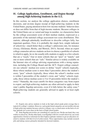 caroline hoxby and christopher avery	 21
IV. College Applications, Enrollment, and Degree Receipt
among High-Achieving Students in the U.S.
In this section, we analyze the college application choices, enrollment
decisions, and on-time degree receipt of high-achieving students in the
United States, paying attention to how low-income students’ behavior does
or does not differ from that of high-income students. Because colleges in
the United States are so varied and large in number, we characterize them
by the college assessment score of their median student, expressed as a
percentile of the national college assessment test score distribution. This
statistic, although admittedly insufficient to describe colleges fully, has
important qualities. First, it is probably the single best, simple indicator
of selectivity—much better than a college’s admissions rate, for instance
(Avery, Glickman, Hoxby, and Metrick, 2013). Second, when an expert
college counselor advises students on how to choose a portfolio of schools
to which to apply, he or she usually tells students to apply to a few schools
that are a “reach,” four or more schools that are “peer” or “match,” and
one or more schools that are “safe.” Similar advice is widely available on
the Internet sites of college advising organizations with a strong reputa-
tion, including the College Board and the ACT. Expert college counsel-
ors use schools’ median test scores to define “reach” schools (typically,
those whose median score is more than 5 percentiles above the student’s
own), “peer” schools (typically, those where the school’s median score
is within 5 percentiles of the student’s own), and “safety” schools (typi-
cally, those whose median score is 5 to 15 percentiles below the student’s
own).19
Naturally, the exact cutoffs for these categories vary from expert
to expert, and high-achieving students are often advised to apply to their
state’s public flagship university, even if it falls below the safety zone.20
High-achieving students are generally advised to apply to at least eight
schools.
19.  Experts also advise students to look at the high school grade point average that is
typical of a college’s students. However, such grade-based categories are not terribly relevant
to high-achieving students because selective colleges vary so much more on the basis of col-
lege aptitude test scores than on the basis of high school grades.
20.  State flagship universities are something of a special case. On the one hand, they vary
widely in selectivity. On the other hand, even flagships with low overall selectivity can create
opportunities (formal or informal) for their highest-aptitude students to get an education ori-
ented to students with their level of achievement. These opportunities may include research
jobs and taking courses primarily intended for doctoral students.
 