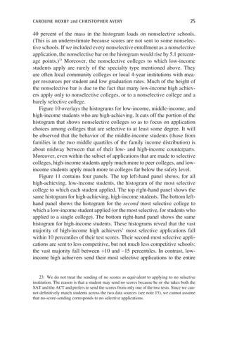 caroline hoxby and christopher avery	 25
40 percent of the mass in the histogram loads on nonselective schools.
(This is an underestimate because scores are not sent to some nonselec-
tive schools. If we included every nonselective enrollment as a nonselective
application, the nonselective bar on the histogram would rise by 5.1 percent-
age points.)23
Moreover, the nonselective colleges to which low-income
students apply are rarely of the specialty type mentioned above. They
are often local community colleges or local 4-year institutions with mea-
ger resources per student and low graduation rates. Much of the height of
the nonselective bar is due to the fact that many low-income high achiev-
ers apply only to nonselective colleges, or to a nonselective college and a
barely selective college.
Figure 10 overlays the histograms for low-income, middle-income, and
high-income students who are high-achieving. It cuts off the portion of the
histogram that shows nonselective colleges so as to focus on application
choices among colleges that are selective to at least some degree. It will
be observed that the behavior of the middle-income students (those from
families in the two middle quartiles of the family income distribution) is
about midway between that of their low- and high-income counterparts.
Moreover, even within the subset of applications that are made to selective
colleges, high-income students apply much more to peer colleges, and low-
income students apply much more to colleges far below the safety level.
Figure 11 contains four panels. The top left-hand panel shows, for all
high-achieving, low-income students, the histogram of the most selective
college to which each student applied. The top right-hand panel shows the
same histogram for high-achieving, high-income students. The bottom left-
hand panel shows the histogram for the second most selective college to
which a low-income student applied (or the most selective, for students who
applied to a single college). The bottom right-hand panel shows the same
histogram for high-income students. These histograms reveal that the vast
majority of high-income high achievers’ most selective applications fall
within 10 percentiles of their test scores. Their second most selective appli-
cations are sent to less competitive, but not much less competitive schools:
the vast majority fall between +10 and -15 percentiles. In contrast, low-
income high achievers send their most selective applications to the entire
23.  We do not treat the sending of no scores as equivalent to applying to no selective
institution. The reason is that a student may send no scores because he or she takes both the
SAT and the ACT and prefers to send the scores from only one of the two tests. Since we can-
not definitively match students across the two data sources (see note 15), we cannot assume
that no-score-sending corresponds to no selective applications.
 