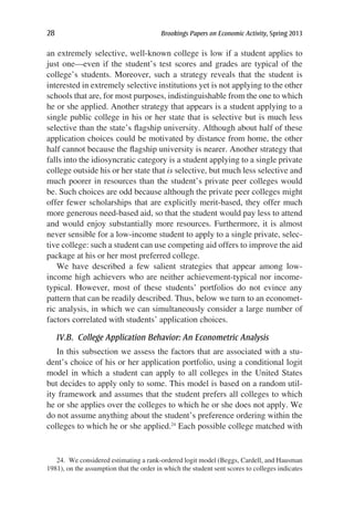 28	 Brookings Papers on Economic Activity, Spring 2013
an extremely selective, well-known college is low if a student applies to
just one—even if the student’s test scores and grades are typical of the
college’s students. Moreover, such a strategy reveals that the student is
interested in extremely selective institutions yet is not applying to the other
schools that are, for most purposes, indistinguishable from the one to which
he or she applied. Another strategy that appears is a student applying to a
single public college in his or her state that is selective but is much less
selective than the state’s flagship university. Although about half of these
application choices could be motivated by distance from home, the other
half cannot because the flagship university is nearer. Another strategy that
falls into the idiosyncratic category is a student applying to a single private
college outside his or her state that is selective, but much less selective and
much poorer in resources than the student’s private peer colleges would
be. Such choices are odd because although the private peer colleges might
offer fewer scholarships that are explicitly merit-based, they offer much
more generous need-based aid, so that the student would pay less to attend
and would enjoy substantially more resources. Furthermore, it is almost
never sensible for a low-income student to apply to a single private, selec-
tive college: such a student can use competing aid offers to improve the aid
package at his or her most preferred college.
We have described a few salient strategies that appear among low-
income high achievers who are neither achievement-typical nor income-
typical. However, most of these students’ portfolios do not evince any
pattern that can be readily described. Thus, below we turn to an economet-
ric analysis, in which we can simultaneously consider a large number of
factors correlated with students’ application choices.
IV.B.  College Application Behavior: An Econometric Analysis
In this subsection we assess the factors that are associated with a stu-
dent’s choice of his or her application portfolio, using a conditional logit
model in which a student can apply to all colleges in the United States
but decides to apply only to some. This model is based on a random util-
ity framework and assumes that the student prefers all colleges to which
he or she applies over the colleges to which he or she does not apply. We
do not assume anything about the student’s preference ordering within the
colleges to which he or she applied.24
Each possible college matched with
24.  We considered estimating a rank-ordered logit model (Beggs, Cardell, and Hausman
1981), on the assumption that the order in which the student sent scores to colleges indicates
 
