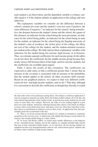 caroline hoxby and christopher avery	 29
each student is an observation, and the dependent variable is a binary vari-
able equal to 1 if the student submits an application to the college and zero
otherwise.
The explanatory variables we consider are the difference between a
school’s median test score and the student’s own test score if positive, the
same difference if negative,25
an indicator for the school’s being nonselec-
tive, the distance between the student’s home and the school, the square of
this distance, an indicator for the school being the most proximate, an indi-
cator for the school being public, an indicator for the school being in-state
for the student, an indicator for the school being the flagship university of
the student’s state of residence, the sticker price of the college, the likely
net cost of the college for the student, and the student-oriented resources
per student at the college. We fully interact these explanatory variables with
indicators for the student being low-income, high-income, or in between.
Thus, we estimate separate coefficients for each income group. In the tables
we do not show the coefficients for the middle-income group because they
nearly always fall between those of the high- and low-income students, but
the coefficients are available upon request.
Table 3 shows the results of this estimation. The coefficients are
expressed as odds ratios so that a coefficient greater than 1 means that an
increase in the covariate is associated with an increase in the probability
that the student applies to the school, all other covariates held constant.
Based on our graphical analysis, we expect to find very different coeffi-
cients for low- and high-income students, and we do.26
Note that, although
it is convenient to describe the coefficients as though they literally revealed
the rank order of his or her preference among them. (All colleges to which no application is
sent are assumed to generate net utility below the bottom-ranked college.) If we do this, the
rank-ordered logit generates fairly similar results, in part because many students do not send
scores to more than a few colleges. However, the order of score sending might be a poor
proxy for some students’ preference orderings because they choose a first batch of colleges
to receive their scores before they know what those scores are. Once they learn their scores,
they choose a second batch of colleges to receive their scores. At application time, they pre-
sumably prefer the second batch to the first.
25.  That is, we do not assume that the response of a student to mismatch is symmetric
around his or her own test score. A student may only slightly like being at a reach school, for
instance, but strongly dislike being at a safety school.
26. In Avery and Hoxby (2004), we found much smaller differences in the behavior
of low- and high-income students, but all the students we sampled attended high schools
that were at least somewhat reliable feeders. As we will show, the low-income students we
sampled were thus very disproportionately what we call “achievement-typical” students who
do behave fairly similarly to high-income students.
 