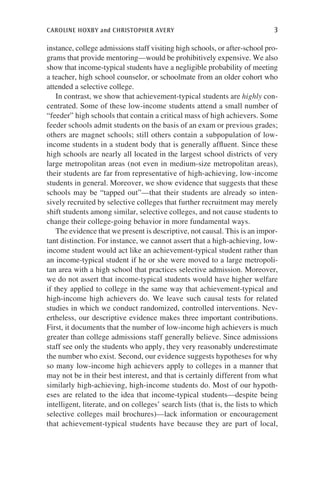 caroline hoxby and christopher avery	 3
instance, college admissions staff visiting high schools, or after-school pro-
grams that provide mentoring—would be prohibitively expensive. We also
show that income-typical students have a negligible probability of meeting
a teacher, high school counselor, or schoolmate from an older cohort who
attended a selective college.
In contrast, we show that achievement-typical students are highly con-
centrated. Some of these low-income students attend a small number of
“feeder” high schools that contain a critical mass of high achievers. Some
feeder schools admit students on the basis of an exam or previous grades;
others are magnet schools; still others contain a subpopulation of low-
income students in a student body that is generally affluent. Since these
high schools are nearly all located in the largest school districts of very
large metropolitan areas (not even in medium-size metropolitan areas),
their students are far from representative of high-achieving, low-income
students in general. Moreover, we show evidence that suggests that these
schools may be “tapped out”—that their students are already so inten-
sively recruited by selective colleges that further recruitment may merely
shift students among similar, selective colleges, and not cause students to
change their college-going behavior in more fundamental ways.
The evidence that we present is descriptive, not causal. This is an impor-
tant distinction. For instance, we cannot assert that a high-achieving, low-
income student would act like an achievement-typical student rather than
an income-typical student if he or she were moved to a large metropoli-
tan area with a high school that practices selective admission. Moreover,
we do not assert that income-typical students would have higher welfare
if they applied to college in the same way that achievement-typical and
high-income high achievers do. We leave such causal tests for related
studies in which we conduct randomized, controlled interventions. Nev-
ertheless, our descriptive evidence makes three important contributions.
First, it documents that the number of low-income high achievers is much
greater than college admissions staff generally believe. Since admissions
staff see only the students who apply, they very reasonably underestimate
the number who exist. Second, our evidence suggests hypotheses for why
so many low-income high achievers apply to colleges in a manner that
may not be in their best interest, and that is certainly different from what
similarly high-achieving, high-income students do. Most of our hypoth­
eses are related to the idea that income-typical students—despite being
intelligent, literate, and on colleges’ search lists (that is, the lists to which
selective colleges mail brochures)—lack information or encouragement
that achievement-typical students have because they are part of local,
 