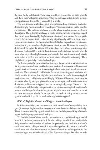caroline hoxby and christopher avery	 31
they are fairly indifferent. They have a mild preference for in-state schools
and their state’s flagship university. They do not have a statistically signifi-
cant preference for publicly controlled schools.
The low-income students exhibit several immediate contrasts. Such stu-
dents strongly favor nonselective colleges. This was obvious in the graphi-
cal evidence. They do not disfavor schools whose median scores are lower
than theirs. They slightly disfavor schools with higher sticker prices (recall
that these were favored by high-income students) and do not have a pref-
erence for net costs that is statistically significantly different from zero.
Low-income students do favor schools with higher expenditure per student,
but not nearly as much as high-income students do. Distance is strongly
disfavored for schools within 100 miles but, thereafter, low-income stu-
dents are fairly indifferent to it. Low-income students favor in-state schools
somewhat more than high-income students do, but low-income students do
not exhibit a preference in favor of their state’s flagship university. They
slightly favor publicly controlled colleges.
Table 4 repeats the estimation but interacts the covariates with indicators
forhigh-incomestudents,middle-incomestudents,low-incomeachievement-
typical students, low-income income-typical students, and other low-income
students. The estimated coefficients for achievement-typical students are
fairly similar to those for high-income students. It is the income-typical
students whose coefficients are strikingly different. Of course, these results
are somewhat by design, given the way we categorized low-income stu-
dents into achievement-typical and income-typical groups. However, the
coefficients validate the categorization: achievement-typical students do
pursue similar application strategies to high-income students. In the next
section we assess which factors predict a student being achievement-
typical and which predict a student being income-typical.
IV.C.  College Enrollment and Progress toward a Degree
In this subsection, we demonstrate that, conditional on applying to a
specific college, high- and low-income students thereafter behave similarly.
There is no statistically significant difference in their probability of enroll-
ing or in their progress toward a degree.
To find the first of these results, we estimate a conditional logit model
in which the binary outcome is 1 for the college in which the student ini-
tially enrolled and zero for all others. Importantly, we limit the student’s
choice set to the colleges to which he or she applied. So that the student’s
enrollment decision is compared to those of students who applied to the
same college, we include a fixed effect for each college. We also include
 