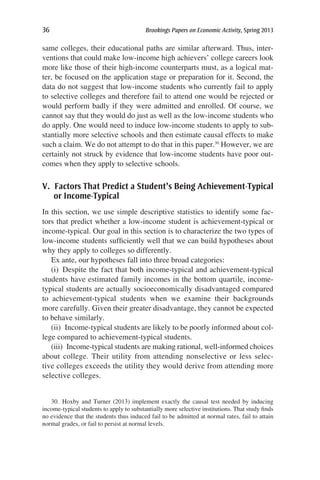 36	 Brookings Papers on Economic Activity, Spring 2013
same colleges, their educational paths are similar afterward. Thus, inter-
ventions that could make low-income high achievers’ college careers look
more like those of their high-income counterparts must, as a logical mat-
ter, be focused on the application stage or preparation for it. Second, the
data do not suggest that low-income students who currently fail to apply
to selective colleges and therefore fail to attend one would be rejected or
would perform badly if they were admitted and enrolled. Of course, we
cannot say that they would do just as well as the low-income students who
do apply. One would need to induce low-income students to apply to sub-
stantially more selective schools and then estimate causal effects to make
such a claim. We do not attempt to do that in this paper.30
However, we are
certainly not struck by evidence that low-income students have poor out-
comes when they apply to selective schools.
V. Factors That Predict a Student’s Being Achievement-Typical
or Income-Typical
In this section, we use simple descriptive statistics to identify some fac-
tors that predict whether a low-income student is achievement-typical or
income-typical. Our goal in this section is to characterize the two types of
low-income students sufficiently well that we can build hypotheses about
why they apply to colleges so differently.
Ex ante, our hypotheses fall into three broad categories:
(i)  Despite the fact that both income-typical and achievement-typical
students have estimated family incomes in the bottom quartile, income-
typical students are actually socioeconomically disadvantaged compared
to achievement-typical students when we examine their backgrounds
more carefully. Given their greater disadvantage, they cannot be expected
to behave similarly.
(ii)  Income-typical students are likely to be poorly informed about col-
lege compared to achievement-typical students.
(iii)  Income-typical students are making rational, well-informed choices
about college. Their utility from attending nonselective or less selec-
tive colleges exceeds the utility they would derive from attending more
selective colleges.
30. Hoxby and Turner (2013) implement exactly the causal test needed by inducing
income-typical students to apply to substantially more selective institutions. That study finds
no evidence that the students thus induced fail to be admitted at normal rates, fail to attain
normal grades, or fail to persist at normal levels.
 