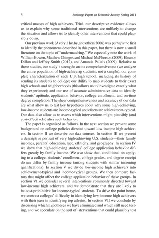 4	 Brookings Papers on Economic Activity, Spring 2013
critical masses of high achievers. Third, our descriptive evidence allows
us to explain why some traditional interventions are unlikely to change
the situation and allows us to identify other interventions that could plau-
sibly do so.
Our previous work (Avery, Hoxby, and others 2006) was perhaps the first
to identify the phenomena described in this paper, but there is now a small
literature on the topic of “undermatching.” We especially note the work of
William Bowen, Matthew Chingos, and Michael McPherson (2009), Eleanor
Dillon and Jeffrey Smith (2012), and Amanda Pallais (2009). Relative to
those studies, our study’s strengths are its comprehensiveness (we analyze
the entire population of high-achieving students, not a sample); our com-
plete characterization of each U.S. high school, including its history of
sending its students to college; our ability to map students to their exact
high schools and neighborhoods (this allows us to investigate exactly what
they experience); and our use of accurate administrative data to identify
students’ aptitude, application behavior, college enrollment, and on-time
degree completion. The sheer comprehensiveness and accuracy of our data
are what allow us to test key hypotheses about why some high-achieving,
low-income students are income-typical and others are achievement-typical.
Our data also allow us to assess which interventions might plausibly (and
cost-effectively) alter such behavior.
The paper is organized as follows. In the next section we present some
background on college policies directed toward low-income high achiev-
ers. In section II we describe our data sources. In section III we present
a descriptive portrait of very high-achieving U.S. students—their family
incomes, parents’ education, race, ethnicity, and geography. In section IV
we show that high-achieving students’ college application behavior dif-
fers greatly by family income. We also show that, conditional on apply-
ing to a college, students’ enrollment, college grades, and degree receipt
do not differ by family income (among students with similar incoming
qualifications). In section V we divide low-income high achievers into
achievement-typical and income-typical groups. We then compare fac-
tors that might affect the college application behavior of these groups. In
section VI we consider several interventions commonly directed toward
low-income high achievers, and we demonstrate that they are likely to
be cost-prohibitive for income-typical students. To drive the point home,
we contrast colleges’ difficulty in identifying low-income high achievers
with their ease in identifying top athletes. In section VII we conclude by
discussing which hypotheses we have eliminated and which still need test-
ing, and we speculate on the sort of interventions that could plausibly test
 