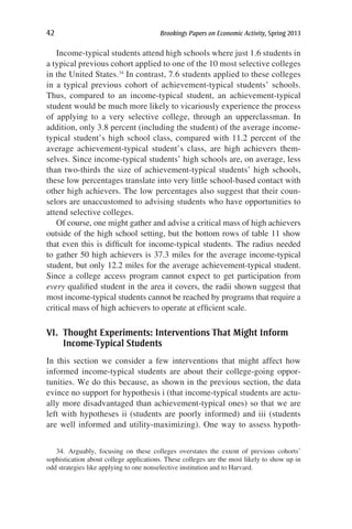 42	 Brookings Papers on Economic Activity, Spring 2013
Income-typical students attend high schools where just 1.6 students in
a typical previous cohort applied to one of the 10 most selective colleges
in the United States.34
In contrast, 7.6 students applied to these colleges
in a typical previous cohort of achievement-typical students’ schools.
Thus, compared to an income-typical student, an achievement-typical
student would be much more likely to vicariously experience the process
of applying to a very selective college, through an upperclassman. In
addition, only 3.8 percent (including the student) of the average income-
typical student’s high school class, compared with 11.2 percent of the
average achievement-typical student’s class, are high achievers them-
selves. Since income-typical students’ high schools are, on average, less
than two-thirds the size of achievement-typical students’ high schools,
these low percentages translate into very little school-based contact with
other high achievers. The low percentages also suggest that their coun-
selors are unaccustomed to advising students who have opportunities to
attend selective colleges.
Of course, one might gather and advise a critical mass of high achievers
outside of the high school setting, but the bottom rows of table 11 show
that even this is difficult for income-typical students. The radius needed
to gather 50 high achievers is 37.3 miles for the average income-typical
student, but only 12.2 miles for the average achievement-typical student.
Since a college access program cannot expect to get participation from
every qualified student in the area it covers, the radii shown suggest that
most income-typical students cannot be reached by programs that require a
critical mass of high achievers to operate at efficient scale.
VI. Thought Experiments: Interventions That Might Inform
Income-Typical Students
In this section we consider a few interventions that might affect how
informed income-typical students are about their college-going oppor-
tunities. We do this because, as shown in the previous section, the data
evince no support for hypothesis i (that income-typical students are actu-
ally more disadvantaged than achievement-typical ones) so that we are
left with hypotheses ii (students are poorly informed) and iii (students
are well informed and utility-maximizing). One way to assess hypoth-
34. Arguably, focusing on these colleges overstates the extent of previous cohorts’
sophistication about college applications. These colleges are the most likely to show up in
odd strategies like applying to one nonselective institution and to Harvard.
 