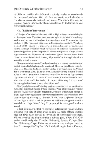 caroline hoxby and christopher avery	 43
esis ii is to consider what information actually reaches or could reach
income-typical students. After all, they are low-income high achiev-
ers who are apparently desirable applicants. Why should they not, for
instance, become informed by their counselors or by traditional college
recruitment methods?
VI.A.  Traditional Interventions
Colleges often send admissions staff to high schools to recruit high-
achieving students. Therefore, consider a thought experiment in which any
student who attends a high school that contains at least 20 high-achieving
students will have contact with some college admissions staff. (We chose
a cutoff of 20 because it is expensive in time and money for admissions
staff to visit high schools in which they cannot fill at least a classroom with
potential applicants.) If this experiment occurred, 92 percent of high-income
high achievers and 66 percent of achievement-typical students would have
contact with admissions staff, but only 17 percent of income-typical students
would have such contact.
Of course, admissions staff can hold evening or weekend events that stu-
dents from multiple high schools can attend. Thus, we should also consider
what would happen if admissions staff visited every location in the United
States where they could gather at least 20 high-achieving students from a
10-mile radius. Such visits would ensure that 94 percent of high-income
high achievers and 73 percent of achievement-typical students could meet
with admissions staff. But such visits would allow only 21 percent of
income-typical students to meet admissions staff.
Clearly, admissions staff visiting students is unlikely to be an effective
method of informing income-typical students. What about students visiting
colleges? As another thought experiment, consider what would happen if
every high-achieving student visited colleges if he or she could reach five
peer colleges by traveling 2,000 miles or less. Then 75 percent of high-
income high achievers and 71 percent of achievement-typical students
would do a college “tour.” Only 22 percent of income-typical students
would.
In fact, remembering that 70 percent of achievement-typical students
are drawn from only 15 urban areas, we note that many of these students
need not travel out of town at all to visit one or more selective colleges.
Without needing anything other than a subway pass, a New York City
student could easily visit Columbia University, Barnard College, New
York University, Cooper Union, and at least six other colleges ranked at
least “very competitive” by Barron’s. A student living in Boston, Chicago,
 
